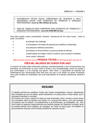 MÓDULO 1 – UNIDADE 1
46
• PAGAMENTOS FEITOS PELAS COMPANHIAS DE SEGUROS E PELA
SEGURANÇA SOCIAL POR ACIDENTES DE TRABALHO E DOENÇAS
PROFISSIONAIS: cerca de 300 milhões de euros.
.
• DIAS DE TRABALHO NÃO CUMPRIDOS POR ACIDENTES DE TRABALHO E
DOENÇAS PROFISSIONAIS: cerca de 6.000.000 de dias.
Para além destes custos considerados “directos”, deveremos ter em conta outros, entre os
quais, os devidos:
• à produção não realizada,
• à contratação e formação de pessoal que substitua o acidentado,
• aos prejuízos materiais produzidos,
• aos atrasos no fornecimento e a possível perda de clientes,
• à deterioração da imagem interna e externa, que se podem considerar
como custos “indirectos”.
Alguns peritos estimam que as PERDAS TOTAIS em Portugal podem alcançar os
TRÊS MIL MILHÕES DE EUROS POR ANO.
O conjunto de todos estes elementos prejudica consideravelmente o bom funcionamento das
empresas, ao incrementar os seus custos e limitar a sua competitividade, pondo em perigo a
sua continuidade e a do emprego que geram. Além disso, a capacidade de resposta dos
trabalhadores fica condicionada tanto pelo grau em que a sua saúde vai sendo ameaçada,
como pela medida da insatisfação das suas expectativas de evolução profissional, pessoal e
social.
RESUMO
O trabalho permite-nos satisfazer muitas das nossas necessidades, embora, dependendo
das condições em que se realiza, possa representar um perigo para a nossa saúde, que é
necessário identificar e controlar.
Se tivermos em conta a saúde em todas as suas dimensões, física, mental e social, temos
que considerar todos os factores que podem vir a provocar-lhe danos, como por exemplo,
os produtos que se utilizam, os equipamentos e as ferramentas, as instalações, etc., bem
como todos os aspectos organizacionais que também possam ter influência na saúde, tanto
em sentido positivo como negativo, ao conseguir, em maior ou menor grau, um trabalho no
qual possamos alcançar uma evolução profissional, pessoal e social.
 