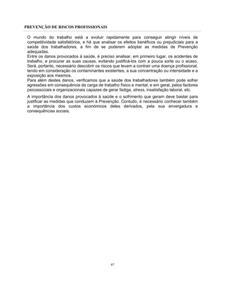 PREVENÇÃO DE RISCOS PROFISSIONAIS
47
O mundo do trabalho está a evoluir rapidamente para conseguir atingir níveis de
competitividade satisfatórios, e há que analisar os efeitos benéficos ou prejudiciais para a
saúde dos trabalhadores, a fim de se poderem adoptar as medidas de Prevenção
adequadas.
Entre os danos provocados à saúde, é preciso analisar, em primeiro lugar, os acidentes de
trabalho, e procurar as suas causas, evitando justificá-los com a pouca sorte ou o acaso.
Será, portanto, necessário descobrir os riscos que levam a contrair uma doença profissional,
tendo em consideração os contaminantes existentes, a sua concentração ou intensidade e a
exposição aos mesmos.
Para além destes danos, verificamos que a saúde dos trabalhadores também pode sofrer
agressões em consequência da carga de trabalho físico e mental, e em geral, pelos factores
psicossociais e organizacionais capazes de gerar fadiga, stress, insatisfação laboral, etc.
A importância dos danos provocados à saúde e o sofrimento que geram deve bastar para
justificar as medidas que conduzem à Prevenção. Contudo, é necessário conhecer também
a importância dos custos económicos deles derivados, pela sua envergadura e
consequências sociais.
 
