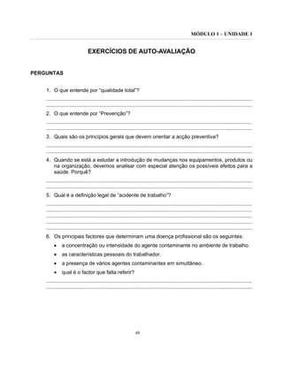 MÓDULO 1 – UNIDADE 1
48
EXERCÍCIOS DE AUTO-AVALIAÇÃO
PERGUNTAS
1. O que entende por “qualidade total”?
..............................................................................................................................................
..............................................................................................................................................
2. O que entende por “Prevenção”?
..............................................................................................................................................
..............................................................................................................................................
3. Quais são os princípios gerais que devem orientar a acção preventiva?
..............................................................................................................................................
..............................................................................................................................................
4. Quando se está a estudar a introdução de mudanças nos equipamentos, produtos ou
na organização, devemos analisar com especial atenção os possíveis efeitos para a
saúde. Porquê?
..............................................................................................................................................
..............................................................................................................................................
5. Qual é a definição legal de “acidente de trabalho”?
..............................................................................................................................................
..............................................................................................................................................
..............................................................................................................................................
..............................................................................................................................................
..............................................................................................................................................
6. Os principais factores que determinam uma doença profissional são os seguintes:
• a concentração ou intensidade do agente contaminante no ambiente de trabalho.
• as características pessoais do trabalhador.
• a presença de vários agentes contaminantes em simultâneo.
• qual é o factor que falta referir?
..............................................................................................................................................
..............................................................................................................................................
 