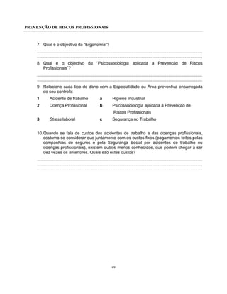 PREVENÇÃO DE RISCOS PROFISSIONAIS
49
7. Qual é o objectivo da “Ergonomia”?
..............................................................................................................................................
..............................................................................................................................................
8. Qual é o objectivo da “Psicossociologia aplicada à Prevenção de Riscos
Profissionais”?
..............................................................................................................................................
..............................................................................................................................................
9. Relacione cada tipo de dano com a Especialidade ou Área preventiva encarregada
do seu controlo:
1 Acidente de trabalho a Higiene Industrial
2 Doença Profissional b Psicossociologia aplicada à Prevenção de
Riscos Profissionais
3 Stress laboral c Segurança no Trabalho
10.Quando se fala de custos dos acidentes de trabalho e das doenças profissionais,
costuma-se considerar que juntamente com os custos fixos (pagamentos feitos pelas
companhias de seguros e pela Segurança Social por acidentes de trabalho ou
doenças profissionais), existem outros menos conhecidos, que podem chegar a ser
dez vezes os anteriores. Quais são estes custos?
..............................................................................................................................................
..............................................................................................................................................
..............................................................................................................................................
 