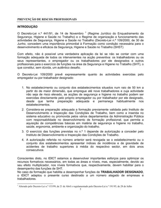 PREVENÇÃO DE RISCOS PROFISSIONAIS
5
INTRODUÇÃO
O Decreto-Lei n.º 441/91, de 14 de Novembro 1
(Regime Jurídico do Enquadramento da
Segurança, Higiene e Saúde no Trabalho) e o Regime de organização e funcionamento das
actividades de Segurança, Higiene e Saúde no Trabalho (Decreto-Lei n.º 109/2000, de 30 de
Junho, concedem uma importância primordial à Formação como condição necessária para o
desenvolvimento e eficácia da Segurança, Higiene e Saúde no Trabalho (SHST)
Com efeito, não é possível uma verdadeira aplicação da lei se não se contar com uma
formação adequada de todos os intervenientes na acção preventiva: os trabalhadores ou os
seus representantes, o empregador ou os trabalhadores por ele designados e outros
profissionais para o exercício de funções na área da Segurança e Higiene no Trabalho (SHT), o
que constitui, sem dúvida, um autêntico desafio.
O Decreto-Lei 109/2000 prevê expressamente quanto às actividades exercidas pelo
empregador ou por trabalhador designado:
1. No estabelecimento ou conjunto dos estabelecimentos situados num raio de 50 km a
partir do de maior dimensão, que empregue até nove trabalhadores e cuja actividade
não seja de risco elevado, as acções de segurança e higiene no trabalho podem ser
exercidas directamente pelo próprio empregador ou por trabalhador por ele designado,
desde que tenha preparação adequada e permaneça habitualmente nos
estabelecimentos.
2. Considera-se preparação adequada a formação previamente validada pelo Instituto de
Desenvolvimento e Inspecção das Condições de Trabalho, bem como a inserida no
sistema educativo ou promovida pelos vários departamentos da Administração Pública
com responsabilidade no desenvolvimento de formação profissional, que permita a
aquisição de competências básicas em matéria de segurança e higiene no trabalho,
saúde, ergonomia, ambiente e organização do trabalho.
3. O exercício das funções previstas no n.º 1 depende de autorização a conceder pelo
Instituto de Desenvolvimento e Inspecção das Condições de Trabalho.
4. A autorização referida no número anterior será revogada se o estabelecimento ou o
conjunto dos estabelecimentos apresentar índices de incidência e de gravidade de
acidentes de trabalho superiores à média do respectivo sector, em dois anos
consecutivos
Conscientes disto, no IDICT estamos a desenvolver importantes esforços para optimizar os
recursos formativos necessários, em todas as áreas e níveis, mas, especialmente, devido ao
seu efeito multiplicador, nos níveis formativos que, respectivamente, devem habilitar para o
desempenho das funções de SHT.
No caso da formação que habilita a desempenhar funções de TRABALHADOR DESIGNADO,
o IDICT adaptou o presente curso destinado a um número alagado de empresas e
trabalhadores.
1
Alterado pelo Decreto-Lei n.º 133/99, de 21 de Abril e regulamentado pelo Decreto-Lei n.º 191/95, de 28 de Julho
 