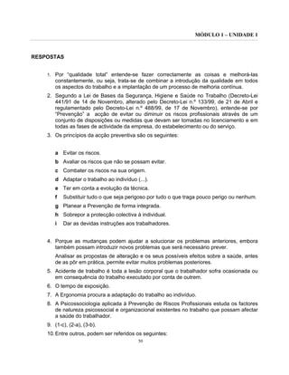 MÓDULO 1 – UNIDADE 1
50
RESPOSTAS
1. Por “qualidade total” entende-se fazer correctamente as coisas e melhorá-las
constantemente, ou seja, trata-se de combinar a introdução da qualidade em todos
os aspectos do trabalho e a implantação de um processo de melhoria contínua.
2. Segundo a Lei de Bases da Segurança, Higiene e Saúde no Trabalho (Decreto-Lei
441/91 de 14 de Novembro, alterado pelo Decreto-Lei n.º 133/99, de 21 de Abril e
regulamentado pelo Decreto-Lei n.º 488/99, de 17 de Novembro), entende-se por
“Prevenção” a acção de evitar ou diminuir os riscos profissionais através de um
conjunto de disposições ou medidas que devam ser tomadas no licenciamento e em
todas as fases de actividade da empresa, do estabelecimento ou do serviço.
3. Os princípios da acção preventiva são os seguintes:
a Evitar os riscos.
b Avaliar os riscos que não se possam evitar.
c Combater os riscos na sua origem.
d Adaptar o trabalho ao indivíduo (...).
e Ter em conta a evolução da técnica.
f Substituir tudo o que seja perigoso por tudo o que traga pouco perigo ou nenhum.
g Planear a Prevenção de forma integrada.
h Sobrepor a protecção colectiva à individual.
i Dar as devidas instruções aos trabalhadores.
4. Porque as mudanças podem ajudar a solucionar os problemas anteriores, embora
também possam introduzir novos problemas que será necessário prever.
Analisar as propostas de alteração e os seus possíveis efeitos sobre a saúde, antes
de as pôr em prática, permite evitar muitos problemas posteriores.
5. Acidente de trabalho é toda a lesão corporal que o trabalhador sofra ocasionada ou
em consequência do trabalho executado por conta de outrem.
6. O tempo de exposição.
7. A Ergonomia procura a adaptação do trabalho ao indivíduo.
8. A Psicossociologia aplicada à Prevenção de Riscos Profissionais estuda os factores
de natureza psicossocial e organizacional existentes no trabalho que possam afectar
a saúde do trabalhador.
9. (1-c), (2-a), (3-b).
10.Entre outros, podem ser referidos os seguintes:
 