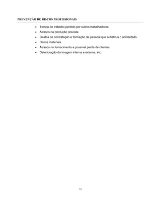 PREVENÇÃO DE RISCOS PROFISSIONAIS
51
• Tempo de trabalho perdido por outros trabalhadores.
• Atrasos na produção prevista.
• Gastos de contratação e formação de pessoal que substitua o acidentado.
• Danos materiais.
• Atrasos no fornecimento e possível perda de clientes.
• Deterioração da imagem interna e externa, etc.
 