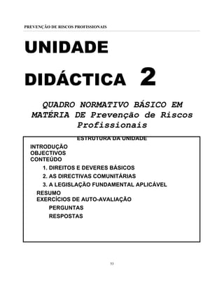 PREVENÇÃO DE RISCOS PROFISSIONAIS
53
UNIDADE
DIDÁCTICA 2
QUADRO NORMATIVO BÁSICO EM
MATÉRIA DE Prevenção de Riscos
Profissionais
ESTRUTURA DA UNIDADE
INTRODUÇÃO
OBJECTIVOS
CONTEÚDO
1. DIREITOS E DEVERES BÁSICOS
2. AS DIRECTIVAS COMUNITÁRIAS
3. A LEGISLAÇÃO FUNDAMENTAL APLICÁVEL
RESUMO
EXERCÍCIOS DE AUTO-AVALIAÇÃO
PERGUNTAS
RESPOSTAS
 
