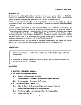 MÓDULO 1 – UNIDADE 2
54
INTRODUÇÃO
O ordenamento jurídico português em matéria de Segurança, Higiene e Saúde no Trabalho é
formado por diferentes instrumentos normativos que actuam neste campo, estabelecendo
direitos e deveres para os diferentes sujeitos que intervêm na relação laboral.
A norma principal é a Constituição, a partir da qual deriva o resto das disposições que regulam
a política do Estado nesta matéria, através de Leis, Decretos-Lei, Decretos Regulamentares e
Portarias.
Adquire especial importância o papel desempenhado pelas Directivas Comunitárias, que
nascem da necessidade de harmonizar as legislações sobre Segurança, Higiene e Saúde no
Trabalho dos países da União Europeia. Destas Directivas, a mais significativa é, sem dúvida,
a denominada “Directiva Quadro – 89/391/CEE”, que foi incorporada no direito português
através do Regime Jurídico do Enquadramento da Segurança, Higiene e Saúde no Trabalho
(Decreto-Lei 441/91 de 14 de Novembro, alterado pelo Decreto-Lei n.º 133/99, de 21 de Abril e
regulamentado pelo Decreto-Lei n.º 488/99, de 17 de Novembro).
Nesta unidade Didáctica são resumidas as principais normas legais que devem ser aplicada
com o objectivo de evitar danos à integridade física e à saúde dos trabalhadores.
OBJECTIVOS:
• Conhecer e valorizar os fundamentos jurídicos em matéria de Prevenção e Riscos
Profissionais.
• Conhecer as normas básicas de aplicação directa em Espanha em matéria de
Prevenção de Riscos Profissionais.
CONTEÚDO
1. DIREITOS E DEVERES BÁSICOS
2. AS DIRECTIVAS COMUNITÁRIAS
2.1. Alcance e fundamentos jurídicos
2.2. Directivas sobre Segurança, Higiene e Saúde no Trabalho.
2.3. Directivas sobre Segurança do Produto.
3. A LEGISLAÇÃO BÁSICA APLICÁVEL
3.1. A Lei de Bases da Segurança, Higiene e Saúde no Trabalho
3.2. O Regulamento dos Serviços de Prevenção
3.3. Regulamentações técnicas específicas derivadas da Lei.
3.4. Outras disposições.
 