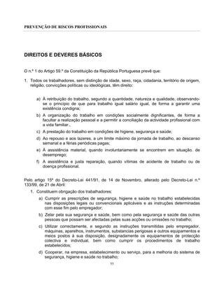 PREVENÇÃO DE RISCOS PROFISSIONAIS
55
DIREITOS E DEVERES BÁSICOS
O n.º 1 do Artigo 59.º da Constituição da República Portuguesa prevê que:
1. Todos os trabalhadores, sem distinção de idade, sexo, raça, cidadania, território de origem,
religião, convicções políticas ou ideológicas, têm direito:
a) À retribuição do trabalho, segundo a quantidade, natureza e qualidade, observando-
se o princípio de que para trabalho igual salário igual, de forma a garantir uma
existência condigna;
b) A organização do trabalho em condições socialmente dignificantes, de forma a
facultar a realização pessoal e a permitir a conciliação da actividade profissional com
a vida familiar.,
c) A prestação do trabalho em condições de higiene, segurança e saúde;
d) Ao repouso e aos lazeres, a um limite máximo da jornada de trabalho, ao descanso
semanal e a férias periódicas pagas;
e) À assistência material, quando involuntariamente se encontrem em situação. de
desemprego;
f) A assistência e justa reparação, quando vítimas de acidente de trabalho ou de
doença profissional.
Pelo artigo 15º do Decreto-Lei 441/91, de 14 de Novembro, alterado pelo Decreto-Lei n.º
133/99, de 21 de Abril:
1. Constituem obrigação dos trabalhadores:
a) Cumprir as prescrições de segurança, higiene e saúde no trabalho estabelecidas
nas disposições legais ou convencionais aplicáveis e as instruções determinadas
com esse fim pelo empregador;
b) Zelar pela sua segurança e saúde, bem como pela segurança e saúde das outras
pessoas que possam ser afectadas pelas suas acções ou omissões no trabalho;
c) Utilizar correctamente, e segundo as instruções transmitidas pelo empregador,
máquinas, aparelhos, instrumentos, substancias perigosas e outros equipamentos e
meios postos à sua disposição, designadamente os equipamentos de protecção
colectiva e individual, bem como cumprir os procedimentos de trabalho
estabelecidos;
d) Cooperar, na empresa, estabelecimento ou serviço, para a melhoria do sistema de
segurança, higiene e saúde no trabalho;
 