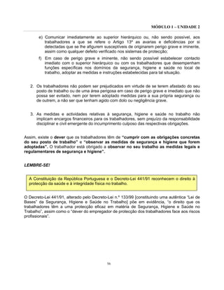 MÓDULO 1 – UNIDADE 2
56
e) Comunicar imediatamente ao superior hierárquico ou, não sendo possível, aos
trabalhadores a que se refere o Artigo 13º as avarias e deficiências por si
detectadas que se lhe afigurem susceptíveis de originarem perigo grave e iminente,
assim como qualquer defeito verificado nos sistemas de protecção;
f) Em caso de perigo grave e iminente, não sendo possível estabelecer contacto
imediato com o superior hierárquico ou com os trabalhadores que desempenham
funções específicas nos domínios da segurança, higiene e saúde no local de
trabalho, adoptar as medidas e instruções estabelecidas para tal situação.
2. Os trabalhadores não podem ser prejudicados em virtude de se terem afastado do seu
posto de trabalho ou de uma área perigosa em caso de perigo grave e imediato que não
possa ser evitado, nem por terem adoptado medidas para a sua própria segurança ou
de outrem, a não ser que tenham agido com dolo ou negligência grave.
3. As medidas e actividades relativas à segurança, higiene e saúde no trabalho não
implicam encargos financeiros para os trabalhadores, sem prejuízo da responsabilidade
disciplinar e civil emergente do incumprimento culposo das respectivas obrigações.
Assim, existe o dever que os trabalhadores têm de “cumprir com as obrigações concretas
do seu posto de trabalho” e “observar as medidas de segurança e higiene que forem
adoptadas”. O trabalhador está obrigado a observar no seu trabalho as medidas legais e
regulamentares de segurança e higiene”.
LEMBRE-SE!
A Constituição da República Portuguesa e o Decreto-Lei 441/91 reconhecem o direito à
protecção da saúde e à integridade física no trabalho.
O Decreto-Lei 441/91, alterado pelo Decreto-Lei n.º 133/99 [constituindo uma autêntica “Lei de
Bases” da Segurança, Higiene e Saúde no Trabalho] põe em evidência, “o direito que os
trabalhadores têm a uma protecção eficaz em matéria de Segurança, Higiene e Saúde no
Trabalho”, assim como o “dever do empregador de protecção dos trabalhadores face aos riscos
profissionais”.
 