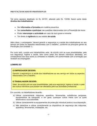 PREVENÇÃO DE RISCOS PROFISSIONAIS
57
Tal como aparece detalhado no DL 441/91, alterado pelo DL 133/99, fazem parte deste
direitos dos trabalhadores:
• Ser informados e formados em matéria preventiva
• Ser consultados e participar nas questões relacionadas com a Prevenção de riscos
• Poder interromper a actividade em caso de risco grave e iminente
• Ter direito à vigilância do seu estado de saúde
Além disso, o empregador “deverá garantir a segurança e a saúde dos trabalhadores ao seu
serviço em todos os aspectos relacionados com o trabalho”, conforme os princípios gerais da
Prevenção.(Ver Unidade 1).
Por outro lado, cumpre aos trabalhadores velar, de acordo com as suas possibilidades, pela
sua segurança, higiene e saúde, bem como pelas dos demais indivíduos afectados, em
consequência dos seus actos ou omissões no trabalho, em conformidade com a formação que
recebam do empregador.
LEMBRE-SE!
O EMPREGADOR DEVERÁ:
Garantir a segurança e a saúde dos trabalhadores ao seu serviço em todos os aspectos
relacionados com o trabalho.
O TRABALHADOR DEVERÁ:
Velar, de acordo com as suas possibilidades, pela sua segurança, higiene e saúde, e pela
dos outros indivíduos que possam ser afectados pela sua actividade profissional .
Em concreto, os trabalhadores deverão:
a) Utilizar correctamente máquinas, aparelhos, ferramentas, substâncias perigosas,
equipamentos de transporte, e em geral, quaisquer outros meios com os quais
desenvolva a sua actividade.
b) Utilizar correctamente os equipamentos de protecção individual postos à sua disposição.
c) Não desactivar e utilizar correctamente os dispositivos de segurança das máquinas,
aparelhos, ferramentas, instalações, etc.
 