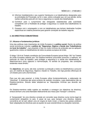 MÓDULO 1 – UNIDADE 2
58
d) Informar imediatamente o seu superior hierárquico e os trabalhadores designados para
as actividades de Prevenção, se for o caso, sobre a situação que, em sua opinião, tenha
razões suficientes para pôr em risco a segurança e a saúde dos trabalhadores.
e) Contribuir para o cumprimento das obrigações estabelecidas pela autoridade
competente com a finalidade de proteger a segurança e a saúde dos trabalhadores no
trabalho.
f) Cooperar com o empregador e com os trabalhadores que tenham destinadas funções
específicas em matéria preventiva para garantir condições de trabalho seguras.
2. AS DIRECTIVAS COMUNITÁRIAS
2.1. Alcance e fundamentos jurídicos
Uma das políticas mais importantes da União Europeia é a política social. Dentro da política
social encontra-se incluída a política de “Segurança, Higiene e Saúde dos Trabalhadores
no local de trabalho”, cujo propósito é fixar os níveis mínimos de protecção que se apliquem
igualmente a todos os trabalhadores de todos os países europeus da União.
O Artigo 118-A do Tratado constitutivo da Comunidade Europeia (actual Artigo 138.º do Tratado
da União Europeia) salienta que “Os Estados-membros procurarão promover a melhoria, em
particular do meio de trabalho, para proteger a segurança e a saúde dos trabalhadores, e
determinar-se-á como objectivo a harmonização, no sentido do progresso, das condições
existentes nesse âmbito.”
Os objectivos, em suma, são dois: aumentar a protecção a todos os trabalhadores e procurar
que, em matéria de Segurança, Higiene e Saúde no Trabalho, não haja grandes diferenças de
um Estado para outro (harmonizar).
Para que isto seja possível, a União Europeia utiliza fundamentalmente, a elaboração de
“directivas”. A directivas são actos jurídicos de carácter vinculativo, cujos destinatários são os
Estados-membros. Através delas adoptam-se as “disposições mínimas que deverão ser
aplicadas”.
Os Estados-membros estão sujeitos ao resultado a conseguir (os objectivos da directiva),
embora tenham uma certa liberdade relativamente aos meios para “transpor” a directiva.
A “transposição” de uma directiva consiste em converter essa directiva numa norma legal de
cumprimento obrigatório no país. A pesar de que, para transpor uma directiva, bastaria
convertê-la em lei sem alterar uma só vírgula do texto inicial, a maioria dos países preferem
fazer adaptações às directivas para as ajustar às suas características ou situações nacionais.
 