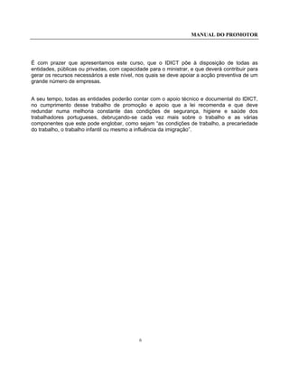 MANUAL DO PROMOTOR
6
É com prazer que apresentamos este curso, que o IDICT põe à disposição de todas as
entidades, públicas ou privadas, com capacidade para o ministrar, e que deverá contribuir para
gerar os recursos necessários a este nível, nos quais se deve apoiar a acção preventiva de um
grande número de empresas.
A seu tempo, todas as entidades poderão contar com o apoio técnico e documental do IDICT,
no cumprimento desse trabalho de promoção e apoio que a lei recomenda e que deve
redundar numa melhoria constante das condições de segurança, higiene e saúde dos
trabalhadores portugueses, debruçando-se cada vez mais sobre o trabalho e as várias
componentes que este pode englobar, como sejam “as condições de trabalho, a precariedade
do trabalho, o trabalho infantil ou mesmo a influência da imigração”.
 