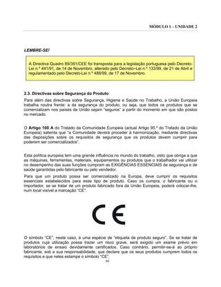 MÓDULO 1 – UNIDADE 2
60
LEMBRE-SE!
A Directiva Quadro 89/391/CEE foi transposta para a legislação portuguesa pelo Decreto-
Lei n.º 441/91, de 14 de Novembro, alterado pelo Decreto~Lei n.º 133/99, de 21 de Abril e
regulamentado pelo Decreto-Lei n.º 488/99, de 17 de Novembro.
2.3. Directivas sobre Segurança do Produto
Para além das directivas sobre Segurança, Higiene e Saúde no Trabalho, a União Europeia
trabalha noutra frente: a da segurança do produto, ou seja, que todos os produtos que se
comercializam nos países da União sejam “seguros” a partir do momento em que são postos
no mercado.
O Artigo 100 A do Tratado da Comunidade Europeia (actual Artigo 95.º do Tratado da União
Europeia) salienta que “a Comunidade deverá proceder à harmonização, mediante directivas
das disposições sobre os requisitos de segurança que os produtos devem cumprir para
poderem ser comercializados”.
Esta política europeia tem uma grande influência no mundo do trabalho, visto que obriga a que
as máquinas, ferramentas, materiais, equipamentos ou produtos que o trabalhador vai utilizar
no desempenho das suas funções cumpram as EXIGÊNCIAS ESSENCIAIS de segurança e de
saúde garantidas pelo fabricante ou pelo vendedor.
Para que um produto possa ser comercializado na Europa, deve cumprir os requisitos
essenciais estabelecidos para esse tipo de produto. Caso os cumpra, o fabricante ou o
importador, se se tratar de um produto fabricado fora da União Europeia, poderá colocar-lhe,
num local visível a marcação “CE”.
O símbolo “CE”, neste caso, é uma espécie de “etiqueta de produto seguro”. Se se tratar de
produtos cuja utilização possa trazer um risco grave, será exigido um exame prévio em
laboratórios de ensaio devidamente certificados. Caso contrário, permitir-se-á ao próprio
fabricante, sob a sua responsabilidade, que declare que os seus produtos cumprem todos os
requisitos e que neles estampe o símbolo “CE”.
 