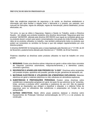 PREVENÇÃO DE RISCOS PROFISSIONAIS
61
Além das exigências essenciais de segurança e de saúde, as directivas estabelecem a
informação que deve facilitar a relação entre o fabricante e o produto, por exemplo, com
manuais de instruções, regras de utilização, regras de manutenção, planos detalhados, provas
efectuadas, etc.
Tal como, no que se refere à Segurança, Higiene e Saúde no Trabalho, existe a Directiva
Quadro, em relação aos produtos existente uma directiva denominada “Segurança geral dos
produtos” (92/59/CEE, alterada pela directiva 2001/95/CE) que regula as condições gerais que
os produtos devem cumprir para serem comercializados nos países da União Europeia. Afecta,
nãos só os produtos utilizados no trabalho, mas também praticamente todos os produtos que
podem ser comprados ou vendidos na Europa e que não estejam regulamentados por uma
directiva própria.
A directiva 92/59/CEE foi transposta para a nossa legislação pelo Decreto-Lei n.º 311/95, de 20
de Novembro, posteriormente alterado pelo Decreto-Lei n.º 15/2000, de 29 de Fevereiro.
Podemos classificar as directivas sobre produtos utilizados no local de trabalho em cinco
grupos:
1. MÁQUINAS. Existe uma directiva sobres máquinas em geral e várias sobre tipos concretos
de máquinas (carrinhos automotores, máquinas-ferramenta...) e elementos (cabos,
correntes e ganchos).
2. RECIPIENTES E APARELHOS SOB PRESSÃO OU “A GÁS”. Directivas sobre recipientes
sob pressão simples, aparelhos sob pressão, garrafas de gás, geradores de aerossóis, etc.
3. MATERIAIS ELÉCTRICOS E UTILIZÁVEIS EM ATMOSFERAS EXPLOSIVAS. Materiais
eléctricos em geral e materiais (eléctricos ou não) utilizáveis em atmosferas explosivas.
4. SUBSTÂNCIAS E PREPARAÇÕES PERIGOSAS. Existem várias directivas sobre
substâncias e preparações perigosas em geral, às quais há que adicionar as de “solventes,
tintas, vernizes e produtos afins”, pesticidas e explosivos de uso civil. São de especial
interesse as disposições que obrigam a classificar e etiquetar, e a elaborar fichas de
segurança para os utilizadores das substâncias e preparações em função da sua
perigosidade.
5. OUTRAS DIRECTIVAS. Neste último grupo podemos destacar a directiva sobre
Equipamentos de Protecção Individual (comercialização de E.P.I.) e a de produtos de
construção.
 