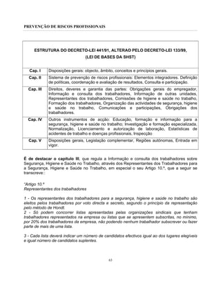 PREVENÇÃO DE RISCOS PROFISSIONAIS
63
ESTRUTURA DO DECRETO-LEI 441/91, ALTERAO PELO DECRETO-LEI 133/99,
(LEI DE BASES DA SHST)
Cap. I Disposições gerais: objecto, âmbito, conceitos e princípios gerais.
Cap. II Sistema de prevenção de riscos profissionais: Elementos integradores. Definição
de políticas, coordenação e avaliação de resultados, Consulta e participação.
Cap. III Direitos, deveres e garantia das partes: Obrigações gerais do empregador,
Informação e consulta dos trabalhadores, Informação de outras unidades,
Representantes dos trabalhadores, Comissões de higiene e saúde no trabalho,
Formação dos trabalhadores, Organização das actividades de segurança, higiene
e saúde no trabalho, Comunicações e participações, Obrigações dos
trabalhadores.
Cap. IV Outros instrumentos de acção: Educação, formação e informação para a
segurança, higiene e saúde no trabalho; Investigação e formação especializada,
Normalização, Licenciamento e autorização de laboração, Estatísticas de
acidentes de trabalho e doenças profissionais, Inspecção
Cap. V Disposições gerais, Legislação complementar, Regiões autónomas, Entrada em
vigor.
É de destacar o capítulo III, que regula a Informação e consulta dos trabalhadores sobre
Segurança, Higiene e Saúde no Trabalho, através dos Representantes dos Trabalhadores para
a Segurança, Higiene e Saúde no Trabalho, em especial o seu Artigo 10.º, que a seguir se
transcreve::
“Artigo 10.º
Representantes dos trabalhadores
1 - Os representantes dos trabalhadores para a segurança, higiene e saúde no trabalho são
eleitos pelos trabalhadores por voto directa e secreto, segundo o princípio da representação
pelo método de Hondt.
2 - Só podem concorrer listas apresentadas pelas organizações sindicais que tenham
trabalhadores representados na empresa ou listas que se apresentem subscritas, no mínimo,
por 20% dos trabalhadores da empresa, não podendo nenhum trabalhador subscrever ou fazer
parte de mais de uma lista.
3 - Cada lista deverá indicar um número de candidatos efectivos igual ao dos lugares elegíveis
e igual número de candidatos suplentes.
 
