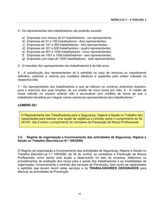 MÓDULO 1 – UNIDADE 2
64
4 - Os representantes dos trabalhadores não poderão exceder:
a) Empresas com menos de 61 trabalhadores - um representante;
b) Empresas de 61 a 150 trabalhadores - dois representantes;
c) Empresas de 151 a 300 trabalhadores - três representantes;
d) Empresas de 301 a 500 trabalhadores - quatro representantes;
e) Empresas de 501 a 1000 trabalhadores - cinco representantes;
f) Empresas de 1001 a 1500 trabalhadores - seis representantes;
g) Empresas com mais de 1500 trabalhadores - sete representantes.
5 - O mandato dos representantes dos trabalhadores é de três anos.
6 - A substituição dos representantes só é admitida no caso de renúncia ou impedimento
definitivo, cabendo a mesma aos cuidados efectivos e suplentes pela ordem indicada na
respectiva lista.
7 - Os representantes dos trabalhadores a que se referem os números anteriores dispõem,
para o exercício das suas funções, de um crédito de cinco horas por mês. 8 - O crédito de
horas referido no número anterior não é acumulável com créditos de horas de que o
trabalhador beneficie por integrar outras estruturas representativas dos trabalhadores.”
LEMBRE-SE!
O Representante dos Trabalhadores para a Segurança, Higiene e Saúde no Trabalho tem
capacidades para exercer uma acção de vigilância e controlo sobre o cumprimento do DL
441/91, isto é sobre o cumprimento do normativo de Prevenção de Riscos Profissionais.
3.2. Regime de organização e funcionamento das actividades de Segurança, Higiene e
Saúde no Trabalho (Decreto-Lei N,º 109/2000)
O Regime de organização e funcionamento das actividades de Segurança, Higiene e Saúde no
Trabalho [Decreto-Lei n.º 109/2000, de 30 de Junho], ao considerar a Prevenção de Riscos
Profissionais como sendo uma acção a desenvolver no seio da empresa, determina os
procedimentos de avaliação dos riscos para a saúde dos trabalhadores e as modalidades de
organização, funcionamento e controlo dos serviços de Prevenção, bem como as capacidades
e aptidões que devem reunir estes serviços e os TRABALHADORES DESIGNADOS para
efectuar as actividades de Prevenção.
 