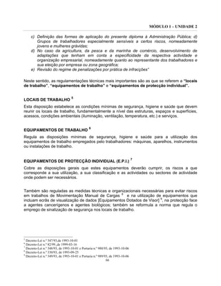 MÓDULO 1 – UNIDADE 2
66
c) Definição das formas de aplicação do presente diploma à Administração Pública; d)
Grupos de trabalhadores especialmente sensíveis a certos riscos, nomeadamente
jovens e mulheres grávidas;
d) No caso da agricultura, da pesca e da marinha de comércio, desenvolvimento de
adaptações que tenham em conta a especificidade da respectiva actividade e
organização empresarial, nomeadamente quanto ao representante dos trabalhadores e
sua eleição por empresa ou zona geográfica;
e) Revisão do regime de penalizações por prática de infracções”
Neste sentido, as regulamentações técnicas mais importantes são as que se referem a “locais
de trabalho”, “equipamentos de trabalho” e “equipamentos de protecção individual”.
LOCAIS DE TRABALHO
5
Esta disposição estabelece as condições mínimas de segurança, higiene e saúde que devem
reunir os locais de trabalho, fundamentalmente a nível das estruturas, espaços e superfícies,
acessos, condições ambientais (iluminação, ventilação, temperatura, etc.) e serviços.
EQUIPAMENTOS DE TRABALHO
6
Regula as disposições mínimas de segurança, higiene e saúde para a utilização dos
equipamentos de trabalho empregados pelo trabalhadores: máquinas, aparelhos, instrumentos
ou instalações de trabalho.
EQUIPAMENTOS DE PROTECÇÃO INDIVIDUAL (E.P.I.)
7
Cobre as disposições gerais que estes equipamentos deverão cumprir, os riscos a que
corresponde a sua utilização, a sua classificação e as actividades ou sectores de actividade
onde podem ser necessários.
Também são reguladas as medidas técnicas e organizacionais necessárias para evitar riscos
em trabalhos de Movimentação Manual de Cargas 8
e na utilização de equipamentos que
incluam ecrãs de visualização de dados [Equipamentos Dotados de Visor] 9
, na protecção face
a agentes cancerígenos e agentes biológicos; também se reformula a norma que regula o
emprego de sinalização de segurança nos locais de trabalho.
5
Decreto-Lei n.º 347/93,de 1993-10-01
6
Decreto-Lei n.º 82/99.,de 1999-03-16
7
Decreto-Lei n.º 348/93, de 1993-10-01 e Portaria n.º 988/93, de 1993-10-06
8
Decreto-Lei n.º 330/93, de 1993-09-25
9
Decreto-Lei n.º 349/93, de 1993-10-01 e Portaria n.º 989/93, de 1993-10-06
 