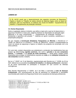 PREVENÇÃO DE RISCOS PROFISSIONAIS
67
LEMBRE-SE!
O DL 441/91 prevê que o desenvolvimento dos aspectos concretos da Segurança,
Higiene e Saúde no Trabalho se realize através de diplomas legais, entre os quais se
destacam, pela sua importância, os relativos aos “locais de trabalho”, “equipamentos de
trabalho” e “equipamentos de protecção individual”.
3.4. Outras Disposições
Sobre a Legislação relativa à Indústria, que define a regra sob a qual se irá desenvolver a
segurança industrial no nosso país, podemos destacar as disposições de aplicação sobre
Máquinas e os seus componentes 10
, Equipamentos de protecção individual 11
,
Recipientes e aparelhos sob pressão 12
materiais em geral e produtos, substâncias e
preparações perigosas.
No que respeita à Construção [Estaleiros Temporários ou Móveis], o Decreto-Lei n.º
155/95, de 1995-07-01 e a Portaria n.º 101/96, de 1996-04-03 , impõem a obrigatoriedade de
incluir um estudo de segurança e higiene no trabalho nos projectos de construção civil e de
obras públicas.
Por outro lado, existem disposições que estabelecem a protecção dos trabalhadores face aos
perigos de determinados agentes químicos, tais como o chumbo e os eus compostos
iónicos, 13
o amianto 14
e o cloreto de vinilo monómero 15
. Ainda assim, existem outras
disposições para proteger os trabalhadores expostos ao ruído ou às radiações ionizantes ou
não ionizantes durante o trabalho.
Na Lei n.º 100/97, de 13 de Setembro, regulamentada pelo Decreto-Lei n.º 143/99, de 30 de
Abril definem-se os conceitos de acidente de trabalho e de doença profissional, e abordam-
se de forma aprofundada as prestações e situações em que ocorrem as referidas
contingências.
Pelo Decreto Regulamentar n.º 6/2001, de 5 de Maio, é aprovada a Lista de Doenças
Profissionais, com reconhecimento da lista de elementos ou substâncias e actividades
reconhecidas pelo sistema de Segurança Social como causadoras de doenças profissionais.
10
Decreto-Lei n.º 320/2001, de 2001-12-12
11
Decreto-Lei n.º 128/93, de 1993-04-22 e Portaria n.º 1131/93, de 1993-11-04
12
Decreto-Lei n.º 211/99, de 1999-06-14
13
Decreto-Lei n.º 274/89, de 21 de Agosto
14
Decreto-Lei n.º 284/89, de 24 de Agisto
15
Decreto-Lei n.º 273/89, de 28 de Agosto
 