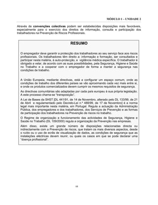 MÓDULO 1 – UNIDADE 2
68
Através de convenções colectivas podem ser estabelecidas disposições mais favoráveis,
especialmente para o exercício dos direitos de informação, consulta e participação dos
trabalhadores na Prevenção de Riscos Profissionais.
RESUMO
O empregador deve garantir a protecção dos trabalhadores ao seu serviço face aos riscos
profissionais. Os trabalhadores têm direito a: informação e formação, ser consultados e
participar nesta matéria, à auto-protecção, e vigilância médica específica. O trabalhador é
obrigado a velar, de acordo com as suas possibilidades, pela Segurança, Higiene e Saúde
no Trabalho e a cooperar com o empregador de forma a manter a segurança nas
condições de trabalho.
A União Europeia, mediante directivas, está a configurar um espaço comum, onde as
condições de trabalho dos diferentes países se vão aproximando cada vez mais entre si,
e onde os produtos comercializados devem cumprir os mesmos requisitos de segurança.
As directivas comunitárias são adaptadas por cada país europeu à sua própria legislação.
A este processo chama-se “transposição”.
A Lei de Bases da SHST [DL 441/91, de 14 de Novembro, alterado pelo DL 133/99, de 21
de Abril e regulamentado pelo Decreto-Lei n.º 488/99, de 17 de Novembro] é a norma
legal mais importante nesta matéria, em Portugal. Regula a actuação da Administração
Pública, dos empregadores e dos trabalhadores, dos Serviços de Prevenção e as formas
de participação dos trabalhadores na Prevenção de riscos no trabalho.
O Regime de organização e funcionamento das actividades de Segurança, Higiene e
Saúde no Trabalho (DL 109/2000) regula a organização da Prevenção nas empresas.
Além disso, existe um grande número de disposições relacionadas directa ou
indirectamente com a Prevenção de riscos, que tratam os mais diversos aspectos, desde
o ruído ou o uso de ecrãs de visualização de dados, as condições de segurança que as
instalações eléctricas devem reunir, ou quais os casos em que se pode declarar uma
“doença profissional”.
 
