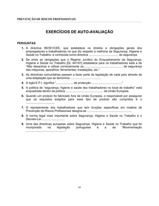 PREVENÇÃO DE RISCOS PROFISSIONAIS
69
EXERCÍCIOS DE AUTO-AVALIAÇÃO
PERGUNTAS
1. A directiva 89/391/CEE, que estabelece os direitos e obrigações gerais dos
empregadores e trabalhadores no que diz respeito à melhoria da Segurança, Higiene e
Saúde no Trabalho, é conhecida como directiva .................................... da segurança.
2. De entre as obrigações que o Regime Jurídico do Enquadramento da Segurança,
Higiene e Saúde no Trabalho [DL 441/91] estabelece para os trabalhadores está a de
“Não desactivar e utilizar correctamente os................................................ de segurança
das máquinas, aparelhos, ferramentas, instalações, etc.”.
3. As directivas comunitárias passam a fazer parte da legislação de cada país através de
uma adaptação que se denomina ......................................
4. A sigla E.P.I. significa “..................... de protecção .....................................”
5. A política de “segurança, higiene e saúde dos trabalhadores no local de trabalho” está
enquadrada dentro da política .............................................. da União Europeia.
6. Quando um produto foi fabricado fora da União Europeia, o responsável por assegurar
que os requisitos exigidos para esse tipo de produto são cumpridos é o
...................................
7. O representante dos trabalhadores que tem funções específicas em matéria de
Prevenção de Riscos Profissionais designa-se .......................................................
8. A norma legal mais importante sobre Segurança, Higiene e Saúde no Trabalho é o
Decreto-Lei ............................
9. Uma das directivas europeias sobre Segurança, Higiene e Saúde no Trabalho que foi
incorporada na legislação portuguesa é a da “Movimentação
................................................”
 