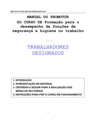 PREVENÇÃO DE RISCOS PROFISSIONAIS
7
MANUAL DO PROMOTOR
DO CURSO DE Formação para o
desempenho de funções de
segurança e higiene no trabalho
POR
TRABALHADORES
DESIGNADOS
1. INTRODUÇÃO
2. APRESENTAÇÃO DO MATERIAL
3. CRITÉRIOS A SEGUIR PARA A REALIZAÇÃO DOS
MÓDULOS SECTORIAIS
4. INSTRUÇÕES PARA PÔR O CURSO EM FUNCIONAMENTO
 