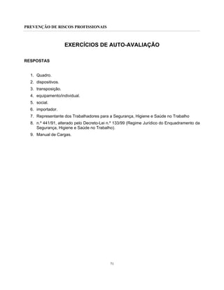 PREVENÇÃO DE RISCOS PROFISSIONAIS
71
EXERCÍCIOS DE AUTO-AVALIAÇÃO
RESPOSTAS
1. Quadro.
2. dispositivos.
3. transposição.
4. equipamento/individual.
5. social.
6. importador.
7. Representante dos Trabalhadores para a Segurança, Higiene e Saúde no Trabalho
8. n.º 441/91, alterado pelo Decreto-Lei n.º 133/99 (Regime Jurídico do Enquadramento da
Segurança, Higiene e Saúde no Trabalho).
9. Manual de Cargas.
 