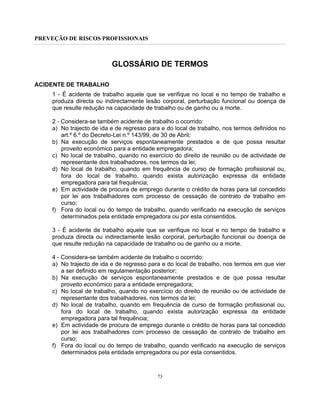 PREVEÇÃO DE RISCOS PROFISSIONAIS
73
GLOSSÁRIO DE TERMOS
ACIDENTE DE TRABALHO
1 - É acidente de trabalho aquele que se verifique no local e no tempo de trabalho e
produza directa ou indirectamente lesão corporal, perturbação funcional ou doença de
que resulte redução na capacidade de trabalho ou de ganho ou a morte.
2 - Considera-se também acidente de trabalho o ocorrido:
a) No trajecto de ida e de regresso para e do local de trabalho, nos termos definidos no
art.º 6.º do Decreto-Lei n.º 143/99, de 30 de Abril;
b) Na execução de serviços espontaneamente prestados e de que possa resultar
proveito económico para a entidade empregadora;
c) No local de trabalho, quando no exercício do direito de reunião ou de actividade de
representante dos trabalhadores, nos termos da lei;
d) No local de trabalho, quando em frequência de curso de formação profissional ou,
fora do local de trabalho, quando exista autorização expressa da entidade
empregadora para tal frequência;
e) Em actividade de procura de emprego durante o crédito de horas para tal concedido
por lei aos trabalhadores com processo de cessação de contrato de trabalho em
curso;
f) Fora do local ou do tempo de trabalho, quando verificado na execução de serviços
determinados pela entidade empregadora ou por esta consentidos.
3 - É acidente de trabalho aquele que se verifique no local e no tempo de trabalho e
produza directa ou indirectamente lesão corporal, perturbação funcional ou doença de
que resulte redução na capacidade de trabalho ou de ganho ou a morte.
4 - Considera-se também acidente de trabalho o ocorrido:
a) No trajecto de ida e de regresso para e do local de trabalho, nos termos em que vier
a ser definido em regulamentação posterior;
b) Na execução de serviços espontaneamente prestados e de que possa resultar
proveito económico para a entidade empregadora;
c) No local de trabalho, quando no exercício do direito de reunião ou de actividade de
representante dos trabalhadores, nos termos da lei;
d) No local de trabalho, quando em frequência de curso de formação profissional ou,
fora do local de trabalho, quando exista autorização expressa da entidade
empregadora para tal frequência;
e) Em actividade de procura de emprego durante o crédito de horas para tal concedido
por lei aos trabalhadores com processo de cessação de contrato de trabalho em
curso;
f) Fora do local ou do tempo de trabalho, quando verificado na execução de serviços
determinados pela entidade empregadora ou por esta consentidos.
 
