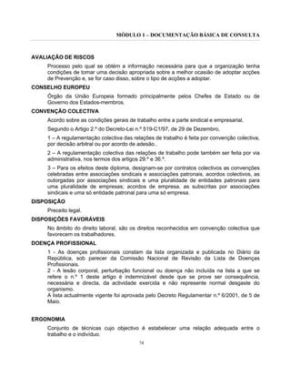 MÓDULO 1 – DOCUMENTAÇÃO BÁSICA DE CONSULTA
74
AVALIAÇÃO DE RISCOS
Processo pelo qual se obtém a informação necessária para que a organização tenha
condições de tomar uma decisão apropriada sobre a melhor ocasião de adoptar acções
de Prevenção e, se for caso disso, sobre o tipo de acções a adoptar.
CONSELHO EUROPEU
Órgão da União Europeia formado principalmente pelos Chefes de Estado ou de
Governo dos Estados-membros.
CONVENÇÃO COLECTIVA
Acordo sobre as condições gerais de trabalho entre a parte sindical e empresarial.
Segundo o Artigo 2.º do Decreto-Lei n.º 519-C1/97, de 29 de Dezembro,
1 – A regulamentação colectiva das relações de trabalho é feita por convenção colectiva,
por decisão arbitral ou por acordo de adesão..
2 – A regulamentação colectiva das relações de trabalho pode também ser feita por via
administrativa, nos termos dos artigos 29.º e 36.º.
3 – Para os efeitos deste diploma, designam-se por contratos colectivos as convenções
celebradas entre associações sindicais e associações patronais, acordos colectivos, as
outorgadas por associações sindicais e uma pluralidade de entidades patronais para
uma pluralidade de empresas; acordos de empresa, as subscritas por associações
sindicais e uma só entidade patronal para uma só empresa.
DISPOSIÇÃO
Preceito legal.
DISPOSIÇÕES FAVORÁVEIS
No âmbito do direito laboral, são os direitos reconhecidos em convenção colectiva que
favorecem os trabalhadores.
DOENÇA PROFISSIONAL
1 - As doenças profissionais constam da lista organizada e publicada no Diário da
República, sob parecer da Comissão Nacional de Revisão da Lista de Doenças
Profissionais.
2 - A lesão corporal, perturbação funcional ou doença não incluída na lista a que se
refere o n.º 1 deste artigo é indemnizável desde que se prove ser consequência,
necessária e directa, da actividade exercida e não represente normal desgaste do
organismo.
A lista actualmente vigente foi aprovada pelo Decreto Regulamentar n.º 6/2001, de 5 de
Maio.
ERGONOMIA
Conjunto de técnicas cujo objectivo é estabelecer uma relação adequada entre o
trabalho e o indivíduo.
 