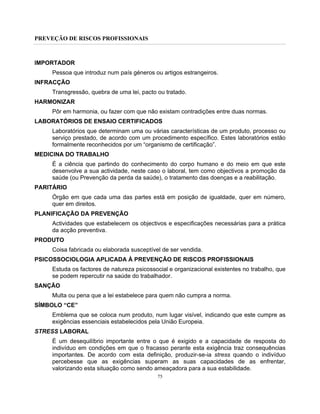 PREVEÇÃO DE RISCOS PROFISSIONAIS
75
IMPORTADOR
Pessoa que introduz num país géneros ou artigos estrangeiros.
INFRACÇÃO
Transgressão, quebra de uma lei, pacto ou tratado.
HARMONIZAR
Pôr em harmonia, ou fazer com que não existam contradições entre duas normas.
LABORATÓRIOS DE ENSAIO CERTIFICADOS
Laboratórios que determinam uma ou várias características de um produto, processo ou
serviço prestado, de acordo com um procedimento específico. Estes laboratórios estão
formalmente reconhecidos por um “organismo de certificação”.
MEDICINA DO TRABALHO
É a ciência que partindo do conhecimento do corpo humano e do meio em que este
desenvolve a sua actividade, neste caso o laboral, tem como objectivos a promoção da
saúde (ou Prevenção da perda da saúde), o tratamento das doenças e a reabilitação.
PARITÁRIO
Órgão em que cada uma das partes está em posição de igualdade, quer em número,
quer em direitos.
PLANIFICAÇÃO DA PREVENÇÃO
Actividades que estabelecem os objectivos e especificações necessárias para a prática
da acção preventiva.
PRODUTO
Coisa fabricada ou elaborada susceptível de ser vendida.
PSICOSSOCIOLOGIA APLICADA À PREVENÇÃO DE RISCOS PROFISSIONAIS
Estuda os factores de natureza psicossocial e organizacional existentes no trabalho, que
se podem repercutir na saúde do trabalhador.
SANÇÃO
Multa ou pena que a lei estabelece para quem não cumpra a norma.
SÍMBOLO “CE”
Emblema que se coloca num produto, num lugar visível, indicando que este cumpre as
exigências essenciais estabelecidos pela União Europeia.
STRESS LABORAL
É um desequilíbrio importante entre o que é exigido e a capacidade de resposta do
indivíduo em condições em que o fracasso perante esta exigência traz consequências
importantes. De acordo com esta definição, produzir-se-ia stress quando o indivíduo
percebesse que as exigências superam as suas capacidades de as enfrentar,
valorizando esta situação como sendo ameaçadora para a sua estabilidade.
 