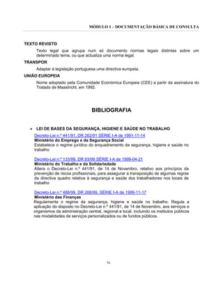 MÓDULO 1 – DOCUMENTAÇÃO BÁSICA DE CONSULTA
76
TEXTO REVISTO
Texto legal que agrupa num só documento normas legais distintas sobre um
determinado tema, ou que actualiza uma norma legal.
TRANSPOR
Adaptar à legislação portuguesa uma directiva europeia.
UNIÃO EUROPEIA
Nome adoptado pela Comunidade Económica Europeia (CEE) a partir da assinatura do
Tratado de Maastricht, em 1992.
BIBLIOGRAFIA
• LEI DE BASES DA SEGURANÇA, HIGIENE E SAÚDE NO TRABALHO
Decreto-Lei n.º 441/91, DR 262/91 SÉRIE I-A de 1991-11-14
Ministério do Emprego e da Segurança Social
Estabelece o regime jurídico do enquadramento da segurança, higiene e saúde no
trabalho
Decreto-Lei n.º 133/99, DR 93/99 SÉRIE I-A de 1999-04-21
Ministério do Trabalho e da Solidariedade
Altera o Decreto-Lei n.º 441/91, de 14 de Novembro, relativo aos princípios da
prevenção de riscos profissionais, para assegurar a transposição de algumas regras
da directiva quadro relativa à segurança e saúde dos trabalhadores nos locais de
trabalho
Decreto-Lei n.º 488/99, DR 268/99, SÉRIE I-A de 1999-11-17
Ministério das Finanças
Regulamenta o regime da segurança, higiene e saúde no trabalho. Regula a
aplicação do disposto no Decreto-Lei n.º 441/91, de 14 de Novembro, aos serviços e
organismos da administração central, regional e local, incluindo os institutos públicos
nas modalidades de serviços personalizados ou de fundos públicos.
 