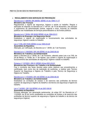 PREVEÇÃO DE RISCOS PROFISSIONAIS
77
• REGULAMENTO DOS SERVIÇOS DE PREVENÇÃO
Decreto-Lei n.º 488/99, DR 268/99, SÉRIE I-A de 1999-11-17
Ministério das Finanças
Regulamenta o regime da segurança, higiene e saúde no trabalho. Regula a
aplicação do disposto no Decreto-Lei n.º 441/91, de 14 de Novembro, aos serviços
e organismos da administração central, regional e local, incluindo os institutos
públicos nas modalidades de serviços personalizados ou de fundos públicos.
Decreto-Lei n.º 26/94, DR 26/94 SÉRIE I-A de 1994-02-01
Ministério do Emprego e da Segurança Social
Estabelece o regime de organização e funcionamento das actividades de
segurança, higiene e saúde no trabalho
Lei n.º 7/95, DR 75/95 SÉRIE I-A de 1995-03-29
Assembleia da República
Alteração, por ratificação, do Decreto-Lei n.° 26/94, de 1 de Fevereiro
Decreto-Lei n.º 109/2000, DR 149 SÉRIE I-A de 2000-06-30
Ministério do Trabalho e da Solidariedade
Altera o Decreto-Lei n.º 26/94, de 1 de Fevereiro, alterado pelas Leis n.os 7/95, de
29 de Março, e 118/99, de 11 de Agosto, que contém o regime de organização e
funcionamento das actividades de segurança, higiene e saúde no trabalho
Portaria n.º 137/2001, DR 51 SÉRIE I-B de 2001-03-01
Ministérios das Finanças e do Trabalho e da Solidariedade
Fixa o montante das taxas devidas pelos actos relativos aos procedimentos e
certificação, bem como dos de realização de auditorias, a realizar pelo Técnico
Superior de Segurança e Higiene do Trabalho e pelo Técnico de Segurança e
Higiene do Trabalho
Decreto-Lei n.º 110/2000, DR 149 SÉRIE I-A de 2000-06-30
Ministério do Trabalho e da Solidariedade
Estabelece as condições de acesso e de exercício das profissões de técnico
superior de segurança e higiene do trabalho e de técnico de segurança e higiene do
trabalho.
Lei n.º 14/2001, DR 129 SÉRIE I-A de 2001-06-04
Assembleia da República
Primeira alteração, por apreciação parlamentar, do artigo 20.º do Decreto-Lei n.º
110/2000, de 30 de Junho (estabelece as condições de acesso e de exercício das
profissões de técnico superior de segurança e higiene do trabalho e de técnico de
segurança e higiene)
 