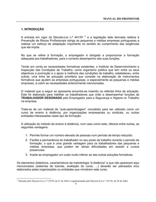 MANUAL DO PROMOTOR
8
1. INTRODUÇÃO
A entrada em vigor do Decreto-Lei n.º 441/91 2
e a legislação dele derivada relativa à
Prevenção de Riscos Profissionais obriga as pequenas e médias empresas portuguesas a
realizar um esforço de adaptação importante no sentido do cumprimento das exigências
que ela impõe.
No que se refere à formação, o empregador é obrigado a proporcionar a formação
adequada aos trabalhadores, para o correcto desempenho das suas funções.
Tendo em conta as necessidades formativas existentes, o Instituto de Desenvolvimento e
Inspecção das Condições de Trabalho, como organismo público que tem entre os seus
objectivos a promoção e o apoio à melhoria das condições de trabalho, estabeleceu, entre
outras, uma linha de actuação prioritária que consiste na elaboração de instrumentos
formativos que ajudem as empresas portuguesas, e especialmente as pequenas e médias
empresas, a cobrir as necessidades anteriormente mencionadas.
O material que a seguir se apresenta encontra-se inserido na referida linha de actuação.
Este foi elaborado para habilitar os trabalhadores que virão a desempenhar funções de
TRABALHADOR DESIGNADO pelo Empregador para a Segurança e Higiene no Trabalho
na empresa.
Trata-se de um material de “auto-aprendizagem” concebido para ser utilizado como um
curso de ensino à distância, por organizações empresariais ou sindicais, ou outras
entidades interessadas neste tipo de formação.
A utilização do método de ensino à distância, num caso como este, oferece entre outras, as
seguintes vantagens:
1. Permite formar um número elevado de pessoas num período de tempo reduzido.
2. Facilita a permanência do trabalhador no seu posto de trabalho durante o período de
formação, o que é uma grande vantagem para os trabalhadores das pequenas e
médias empresas, que podem ter sérias dificuldades em assistir a cursos
presenciais.
3. Impõe ao empregador um custo muito inferior ao das outras soluções formativas.
Os elementos didácticos, característicos da metodologia “à distância” e que não aparecem aqui
mencionados (sistemas de tutorias, avaliação do curso, ...) deverão ser planeados e/ou
elaborados pelas organizações ou entidades que ministrem este curso.
2
Alterado pelo Decreto-Lei n.º 133/99, de 21 de Abril e regulamentado pelo Decreto-Lei n.º 191/95, de 28 de Julho
 