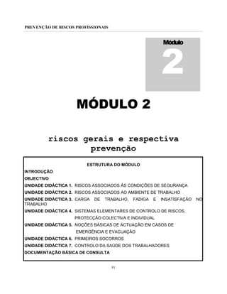 PREVENÇÃO DE RISCOS PROFISSIONAIS
81
MÓDULO 2
riscos gerais e respectiva
prevenção
ESTRUTURA DO MÓDULO
INTRODUÇÃO
OBJECTIVO
UNIDADE DIDÁCTICA 1. RISCOS ASSOCIADOS ÀS CONDIÇÕES DE SEGURANÇA
UNIDADE DIDÁCTICA 2. RISCOS ASSOCIADOS AO AMBIENTE DE TRABALHO
UNIDADE DIDÁCTICA 3. CARGA DE TRABALHO, FADIGA E INSATISFAÇÃO NO
TRABALHO
UNIDADE DIDÁCTICA 4. SISTEMAS ELEMENTARES DE CONTROLO DE RISCOS,
PROTECÇÃO COLECTIVA E INDIVIDUAL
UNIDADE DIDÁCTICA 5. NOÇÕES BÁSICAS DE ACTUAÇÃO EM CASOS DE
EMERGÊNCIA E EVACUAÇÃO
UNIDADE DIDÁCTICA 6. PRIMEIROS SOCORROS
UNIDADE DIDÁCTICA 7. CONTROLO DA SAÚDE DOS TRABALHADORES
DOCUMENTAÇÃO BÁSICA DE CONSULTA
Módulo
2
 