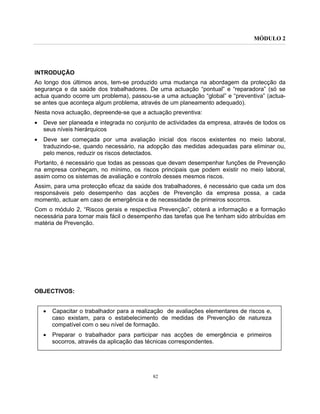 MÓDULO 2
82
INTRODUÇÃO
Ao longo dos últimos anos, tem-se produzido uma mudança na abordagem da protecção da
segurança e da saúde dos trabalhadores. De uma actuação “pontual” e “reparadora” (só se
actua quando ocorre um problema), passou-se a uma actuação “global” e “preventiva” (actua-
se antes que aconteça algum problema, através de um planeamento adequado).
Nesta nova actuação, depreende-se que a actuação preventiva:
• Deve ser planeada e integrada no conjunto de actividades da empresa, através de todos os
seus níveis hierárquicos
• Deve ser começada por uma avaliação inicial dos riscos existentes no meio laboral,
traduzindo-se, quando necessário, na adopção das medidas adequadas para eliminar ou,
pelo menos, reduzir os riscos detectados.
Portanto, é necessário que todas as pessoas que devam desempenhar funções de Prevenção
na empresa conheçam, no mínimo, os riscos principais que podem existir no meio laboral,
assim como os sistemas de avaliação e controlo desses mesmos riscos.
Assim, para uma protecção eficaz da saúde dos trabalhadores, é necessário que cada um dos
responsáveis pelo desempenho das acções de Prevenção da empresa possa, a cada
momento, actuar em caso de emergência e de necessidade de primeiros socorros.
Com o módulo 2, “Riscos gerais e respectiva Prevenção”, obterá a informação e a formação
necessária para tornar mais fácil o desempenho das tarefas que lhe tenham sido atribuídas em
matéria de Prevenção.
OBJECTIVOS:
• Capacitar o trabalhador para a realização de avaliações elementares de riscos e,
caso existam, para o estabelecimento de medidas de Prevenção de natureza
compatível com o seu nível de formação.
• Preparar o trabalhador para participar nas acções de emergência e primeiros
socorros, através da aplicação das técnicas correspondentes.
 