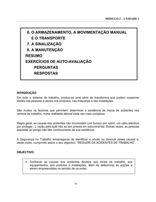 MÓDULO 2 – UNIDADE 1
84
6. O ARMAZENAMENTO, A MOVIMENTAÇÃO MANUAL
E O TRANSPORTE
7. A SINALIZAÇÃO
8. A MANUTENÇÃO
RESUMO
EXERCÍCIOS DE AUTO-AVALIAÇÃO
PERGUNTAS
RESPOSTAS
INTRODUÇÃO
Em todo o sistema de trabalho, produz-se uma série de transtornos que podem ocasionar
lesões nas pessoas e danos nos produtos, nas máquinas e nas instalações.
São muitos os factores que permitem determinar a existência de riscos de acidentes nos
centros de trabalho, numa realidade laboral cada vez mais complexa.
Regra geral, as causas dos acidentes não incomodam (um buraco por cobrir, um cabo eléctrico
por proteger...), razão pela qual não se tem pressa em solucioná-las. Outras vezes, as pessoas
expostas ao perigo não têm conhecimento da sua existência.
A Segurança no Trabalho encarrega-se de identificar e anular ou diminuir essas causas e,
deste modo, cumprindo assim o seu objectivo: “REDUZIR OS ACIDENTES DE TRABALHO”.
OBJECTIVO:
• Conhecer as causas dos acidentes devidos aos locais de trabalho, aos
equipamentos, aos produtos e instalações, além de determinar as acções a
serem empreendidas no sentido de os evitar.
 