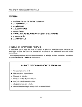 PREVENÇÃO DE RISCOS PROFISSIONAIS
85
CONTEÚDO
1. O LOCAL E A SUPERFÍCIE DE TRABALHO
2. AS FERRAMENTAS
3. AS MÁQUINAS
4. A ELECTRICIDADE
5. OS INCÊNDIOS
6. O ARMAZENAMENTO, A MOVIMENTAÇÃO E O TRANSPORTE
7. A SINALIZAÇÃO
8. A MANUTENÇÃO
1. O LOCAL E A SUPERFÍCIE DE TRABALHO
É importante que o local em que o trabalho é realizado apresente boas condições de
segurança, porque só assim se evitarão os acidentes e se trabalhará com uma maior
comodidade.
Os acidentes podem ser evitados se conhecermos os perigos do meio ambiente e aplicarmos
algumas medidas de Prevenção elementares.
PERIGOS DEVIDOS AO LOCAL DE TRABALHO
• Quedas no mesmo nível
• Quedas de um nível diferente
• Pisadela de objectos
• Choques contra objectos imóveis
• Choques contra objectos móveis
• Atropelamentos com veículos
• Quedas de objectos por desequilíbrio ou derrubamento
 