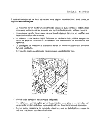 MÓDULO 2 – UNIDADE 1
86
É possível conseguir-se um local de trabalho mais seguro, implementando, entre outras, as
seguintes recomendações:
• As máquinas devem manter uma distância de segurança que permita aos trabalhadores
um espaço suficientes para o acesso e uma movimentação segura à volta da máquina.
• Os postos de trabalho devem estar claramente delimitados e dispor de um local fixo para
depositar utensílios e ferramentas.
• As matérias primas devem chegar facilmente ao local de trabalho e deve ser possível
retirar os produtos acabados e os resíduos sem comprometer os movimentos dos
operários.
• As passagens, os corredores e as escadas devem ter dimensões adequadas e estarem
livres de obstáculos.
• Deve existir sinalização adequada nas esquinas e nos obstáculos fixos.
• Devem existir condições de iluminação adequadas.
• Os edifícios e as instalações gerais (electricidade, água, gás, ar comprimido, etc.)
devem estar em bom estado de conservação, através de uma manutenção adequada.
• Devem existir passagens de circulação diferentes para os trabalhadores e para os
veículos, que devem estar bem sinalizadas.
 