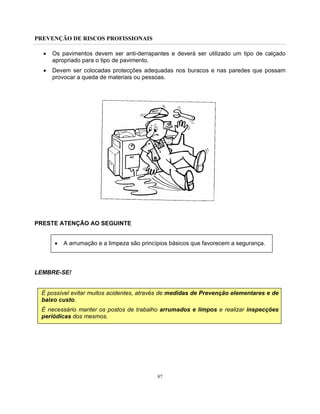 PREVENÇÃO DE RISCOS PROFISSIONAIS
87
• Os pavimentos devem ser anti-derrapantes e deverá ser utilizado um tipo de calçado
apropriado para o tipo de pavimento.
• Devem ser colocadas protecções adequadas nos buracos e nas paredes que possam
provocar a queda de materiais ou pessoas.
PRESTE ATENÇÃO AO SEGUINTE
• A arrumação e a limpeza são princípios básicos que favorecem a segurança.
LEMBRE-SE!
É possível evitar muitos acidentes, através de medidas de Prevenção elementares e de
baixo custo.
É necessário manter os postos de trabalho arrumados e limpos e realizar inspecções
periódicas dos mesmos.
 