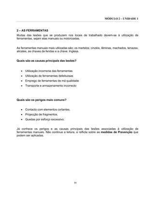 MÓDULO 2 – UNIDADE 1
88
2 – AS FERRAMENTAS
Muitas das lesões que se produzem nos locais de trabalhado devem-se à utilização de
ferramentas, sejam elas manuais ou motorizadas.
As ferramentas manuais mais utilizadas são: os martelos, cinzéis, lâminas, machados, tenazes,
alicates, as chaves de fendas e a chave. Inglesa.
Quais são as causas principais das lesões?
• Utilização incorrecta das ferramentas
• Utilização de ferramentas defeituosas
• Emprego de ferramentas de má qualidade
• Transporte e armazenamento incorrecto
Quais são os perigos mais comuns?
• Contacto com elementos cortantes.
• Projecção de fragmentos.
• Quedas por esforço excessivo.
Já conhece os perigos e as causas principais das lesões associadas à utilização de
ferramentas manuais. Não continue a leitura, e reflicta sobre as medidas de Prevenção que
podem ser aplicadas.
 