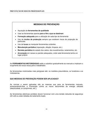 PREVENÇÃO DE RISCOS PROFISSIONAIS
89
MEDIDAS DE PREVENÇÃO
• Aquisição de ferramentas de qualidade
• Usar as ferramentas apenas para o fim a que se destinam
• Formação adequada para a utilização de cada tipo de ferramenta
• Uso de óculos de protecção sempre que existirem riscos de projecção de
partículas.
• Uso de luvas ao manipular ferramentas cortantes.
• Manutenção periódica (reparação, afiação, limpeza, etc.)
• Revisão periódica do estado dos cabos, dos revestimentos, isolamentos, etc.
• Arrumação em caixas ou painéis adequados, onde cada ferramenta tenha um
lugar próprio
As FERRAMENTAS MOTORIZADAS estão a substituir gradualmente as manuais e implicam o
surgimento de novos riscos para o trabalhador.
As ferramentas motorizadas mais perigosas são: os martelos pneumáticos, os furadores e as
motosserras.
QUE MEDIDAS DE PREVENÇÃO PODEM SER APLICADAS?
As normas a serem aplicadas são as mesmas que para as ferramentas manuais,
acrescentando-lhes a Prevenção contra os riscos decorrentes da energia utilizada
(electricidade, ar comprimido, etc.).
As ferramentas eléctricas portáteis devem funcionar com uma tensão reduzida de segurança
(24 volt) ou estar dotadas de isolamento duplo.
 