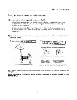 MÓDULO 2 – UNIDADE 1
92
Como é que podemos proteger-nos contra estes riscos?
A) Adquirindo máquinas seguras (com a marcação CE )
A segurança na concepção e no fabrico de uma máquina é mais barata, mais eficaz
e simplifica mais o trabalho do que a segurança realizada numa máquina que já se
encontra em funcionamento.
Em algumas ocasiões, não é possível suprimir os riscos na origem, pelo que se tem
de utilizar meios de protecção colectiva, PROTECTORES e dispositivos de
segurança.
B) Consultando o manual de instruções que acompanha a máquina, antes de executar
qualquer tarefa.
Para realizar trabalhos de reparação, manutenção ou limpeza de uma máquina, está deve ser
desligada.
Estão disponíveis informações sobre desligar máquinas na secção “MANUTENÇÃO
PREVENTIVA”
 