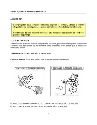 PREVENÇÃO DE RISCOS PROFISSIONAIS
93
LEMBRE-SE!
O empregador deve adquirir máquinas seguras e instalar, utilizar e manter
adequadamente as máquinas, seguindo as instruções facultadas pelo fabricante.
A certificação de uma máquina (marcação CE) indica que esta cumpre as condições
gerais de segurança.
4. A ELECTRICIDADE
A electricidade é um dos tipos de energia mais utilizados, proporcionando ajuda e comodidade
à maioria das actividades do ser humano, mas apresenta riscos sérios que é necessário
conhecer e prever.
TIPOS DE CONTACTO COM A ELECTRICIDADE
Contacto directo: É o que se produz com as partes activas da instalação.
QUANDO MAIOR FOR A DURAÇÃO DO CONTACTO, MAIORES SÃO OS RISCOS
QUANTO MAIOR FOR A INTENSIDADE, MAIORES SÃO OS RISCOS
 