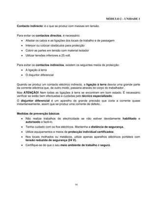 MÓDULO 2 – UNIDADE 1
94
Contacto indirecto: é o que se produz com massas em tensão.
Para evitar os contactos directos, é necessário:
• Afastar os cabos e as ligações dos locais de trabalho e de passagem
• Interpor ou colocar obstáculos para protecção
• Cobrir as partes em tensão com material isolador
• Utilizar tensões inferiores a 25 volt.
Para evitar os contactos indirectos, existem os seguintes meios de protecção:
• A ligação à terra
• O disjuntor diferencial
Quando se produz um contacto eléctrico indirecto, a ligação à terra desvia uma grande parte
da corrente eléctrica que, de outro modo, passaria através do corpo do trabalhador.
Mas ATENÇÃO! Nem todas as ligações à terra se encontram em bom estado. É necessário
verificar se estão bem efectuadas e cuidadas pelo técnico especializado.
O disjuntor diferencial é um aparelho de grande precisão que corta a corrente quase
instantaneamente, assim que se produz uma corrente de defeito..
Medidas de prevenção básicas
• Não realize trabalhos de electricidade se não estiver devidamente habilitado e
autorizado a fazê-lo.
• Tenha cuidado com os fios eléctricos. Mantenha a distância de segurança.
• Utilize equipamentos e meios de protecção individual certificados.
• Nos locais molhados ou metálicos, utilize apenas aparelhos eléctricos portáteis com
tensão reduzida de segurança (24 V).
• Certifique-se de que o seu meio ambiente de trabalho é seguro.
 