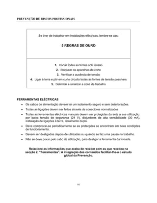 PREVENÇÃO DE RISCOS PROFISSIONAIS
95
Se tiver de trabalhar em instalações eléctricas, lembre-se das:
5 REGRAS DE OURO
1. Cortar todas as fontes sob tensão
2. Bloquear os aparelhos de corte
3. Verificar a ausência de tensão
4. Ligar à terra e pôr em curto circuito todas as fontes de tensão possíveis
5. Delimitar e sinalizar a zona de trabalho
FERRAMENTAS ELÉCTRICAS
• Os cabos de alimentação devem ter um isolamento seguro e sem deteriorações.
• Todas as ligações devem ser feitos através de conectores normalizados
• Todas as ferramentas eléctricas manuais devem ser protegidas durante a sua utilização:
por baixa tensão de segurança (24 V), disjuntores de alta sensibilidade (30 mA),
instalação de ligações à terra, isolamento duplo.
• Deve comprovar-se periodicamente se as protecções se encontram em boas condições
de funcionamento.
• Devem ser desligadas depois de utilizadas ou quando se faz uma pausa no trabalho.
• Não se deve puxar pelo cabo de utilização, para desligar a ferramenta da tomada.
Relacione as informações que acaba de receber com as que recebeu na
secção 2. “Ferramentas”. A integração dos conteúdos facilitar-lhe-á o estudo
global da Prevenção.
 