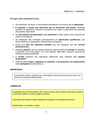 MÓDULO 2 – UNIDADE 1
96
Em regra, deve comprovar-se que...
• Os conectores, as fichas, os interruptores automáticos e os fusíveis são os adequados.
• É impedido o acesso aos elementos que se encontram sob tensão, mantendo
fechados os respectivos invólucros, se possível com chave, a qual deverá ser guardada
pela pessoa responsável.
• Os interruptores de alimentação estão acessíveis e todos sabem como utilizá-los em
casos de emergência.
• As instalações são verificadas periodicamente por electricistas qualificados, que
devem efectuar as reparações e manutenções necessárias.
• Existe uma lista dos aparelhos portáteis que visa assegurar que são revistos
periodicamente.
• Qualquer aparelho que se suspeite apresentar algum problema é retirado de utilização
e guardado num local seguro, com uma etiqueta “não usar”, enquanto aguarda ser
revisto por pessoal qualificado.
• A revisão periódica dos disjuntores diferenciais será realizada pelo pessoal
responsável.
• Antes de serem limpos, regulados ou mantidos, as ferramentas e os equipamentos
serão desligados da rede eléctrica.
IMPORTANTE!
É necessário colocar cartazes com informações sobre primeiros socorros junto dos
locais com perigo de electrocussão.
LEMBRE-SE!
A passagem da corrente eléctrica pelo corpo humano pode produzir queimaduras graves
e morte por asfixia ou, ainda, paragem cardíaca.
A gravidade dos efeitos e lesões depende da duração e intensidade da corrente.
Electricidade + humidade = perigo
 