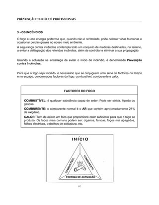 PREVENÇÃO DE RISCOS PROFISSIONAIS
97
5 - OS INCÊNDIOS
O fogo é uma energia poderosa que, quando não é controlada, pode destruir vidas humanas e
ocasionar perdas graves no nosso meio ambiente.
A segurança contra incêndios contempla todo um conjunto de medidas destinadas, no terreno,
a evitar a deflagração dos referidos incêndios, além de controlar e eliminar a sua propagação.
Quando a actuação se encarrega de evitar o início do incêndio, é denominada Prevenção
contra Incêndios.
Para que o fogo seja iniciado, é necessário que se conjuguem uma série de factores no tempo
e no espaço, denominados factores do fogo: combustível, comburente e calor.
FACTORES DO FOGO
COMBUSTÍVEL: é qualquer substância capaz de arder: Pode ser sólida, líquida ou
gasosa.
COMBURENTE: o comburente normal é o AR que contém aproximadamente 21%
de oxigénio.
CALOR: Tem de existir um foco que proporcione calor suficiente para que o fogo se
produza. Os focos mais comuns podem ser: cigarros, faíscas, fogos mal apagados,
falhas eléctricas, trabalhos de soldadura, etc.
 