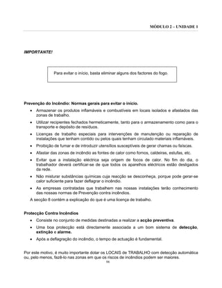 MÓDULO 2 – UNIDADE 1
98
IMPORTANTE!
Para evitar o início, basta eliminar alguns dos factores do fogo.
Prevenção do Incêndio: Normas gerais para evitar o início.
• Armazenar os produtos inflamáveis e combustíveis em locais isolados e afastados das
zonas de trabalho.
• Utilizar recipientes fechados hermeticamente, tanto para o armazenamento como para o
transporte e depósito de resíduos.
• Licenças de trabalho especiais para intervenções de manutenção ou reparação de
instalações que tenham contido ou pelos quais tenham circulado materiais inflamáveis.
• Proibição de fumar e de introduzir utensílios susceptíveis de gerar chamas ou faíscas.
• Afastar das zonas de incêndio as fontes de calor como fornos, caldeiras, estufas, etc.
• Evitar que a instalação eléctrica seja origem de focos de calor. No fim do dia, o
trabalhador deverá certificar-se de que todos os aparelhos eléctricos estão desligados
da rede.
• Não misturar substâncias químicas cuja reacção se desconheça, porque pode gerar-se
calor suficiente para fazer deflagrar o incêndio.
• As empresas contratadas que trabalhem nas nossas instalações terão conhecimento
das nossas normas de Prevenção contra incêndios.
A secção 8 contém a explicação do que é uma licença de trabalho.
Protecção Contra Incêndios
• Consiste no conjunto de medidas destinadas a realizar a acção preventiva.
• Uma boa protecção está directamente associada a um bom sistema de detecção,
extinção e alarme.
• Após a deflagração do incêndio, o tempo de actuação é fundamental.
Por este motivo, é muito importante dotar os LOCAIS de TRABALHO com detecção automática
ou, pelo menos, fazê-lo nas zonas em que os riscos de incêndios podem ser maiores.
 