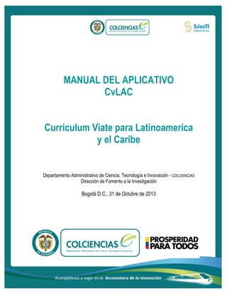 MANUAL DEL APLICATIVO
CvLAC
Curriculum Viate para Latinoamerica
y el Caribe

Departamento Administrativo de Ciencia, Tecnología e Innovación - COLCIENCIAS
Dirección de Fomento a la Investigación

Bogotá D.C., 31 de Octubre de 2013

 