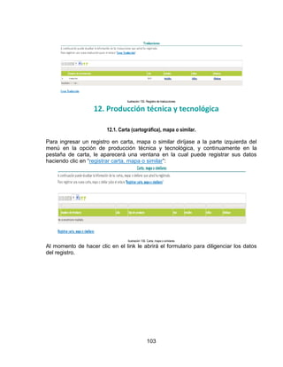 Ilustración 155. Registro de traducciones

12. Producción técnica y tecnológica
12.1. Carta (cartográfica), mapa o similar.
Para ingresar un registro en carta, mapa o similar diríjase a la parte izquierda del
menú en la opción de producción técnica y tecnológica, y continuamente en la
pestaña de carta, le aparecerá una ventana en la cual puede registrar sus datos
haciendo clic en “registrar carta, mapa o similar”:

Ilustración 156. Carta, mapa o similares

Al momento de hacer clic en el link le abrirá el formulario para diligenciar los datos
del registro.

103

 