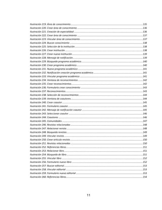 Ilustración 219. Área de conocimiento ............................................................................................................135
Ilustración 220. Crear área de conocimiento ..................................................................................................136
Ilustración 221. Creación de especialidad .......................................................................................................136
Ilustración 222. Crear área de conocimiento ..................................................................................................137
Ilustración 223. Vincular área de conocimiento ..............................................................................................137
Ilustración 224. Buscar conocimiento .............................................................................................................138
Ilustración 225. Selección de la institución ......................................................................................................138
Ilustración 226. Crear institución ....................................................................................................................138
Ilustración 227. Crear nueva institución ..........................................................................................................139
Ilustración 228. Mensaje de notificación.........................................................................................................139
Ilustración 229. Búsqueda programa académico ............................................................................................140
Ilustración 230. Crear programa académico ...................................................................................................140
Ilustración 231. Nuevo programa académico .................................................................................................141
Ilustración 232. Notificación creación programa académico ..........................................................................141
Ilustración 233. Vincular programa académico ..............................................................................................141
Ilustración 234. Ventana de reconocimientos .................................................................................................142
Ilustración 235. Crear reconocimientos ...........................................................................................................142
Ilustración 236. Formulario crear conocimiento .............................................................................................143
Ilustración 237. Reconocimientos....................................................................................................................143
Ilustración 238. Selección de reconocimientos ................................................................................................144
Ilustración 239. Ventana de coautores............................................................................................................144
Ilustración 240. Crear coautor .........................................................................................................................145
Ilustración 241. Formulario coautor ................................................................................................................145
Ilustración 242. Mensaje de notificación coautor ...........................................................................................145
Ilustración 243. Seleccionar coautor ...............................................................................................................146
Ilustración 244. Coautores ..............................................................................................................................146
Ilustración 245. Comunidades .........................................................................................................................147
Ilustración 246. Revistas relacionadas ............................................................................................................148
Ilustración 247. Relacionar revista ..................................................................................................................148
Ilustración 248. Búsqueda revistas ..................................................................................................................149
Ilustración 249. Vincular revista ......................................................................................................................149
Ilustración 250. Crear articulo-revista .............................................................................................................150
Ilustración 251. Revistas relacionadas ............................................................................................................150
Ilustración 252. Referencias libros...................................................................................................................151
Ilustración 253. Relacionar libro ......................................................................................................................151
Ilustración 254. Búsqueda de libro ..................................................................................................................151
Ilustración 255. Vincular libro .........................................................................................................................152
Ilustración 256. Formulario nuevo libro ..........................................................................................................152
Ilustración 257. Buscar editorial ......................................................................................................................153
Ilustración 258. Vincular editorial ...................................................................................................................153
Ilustración 259. Formulario nueva editorial ....................................................................................................153
Ilustración 260. Referencias libros...................................................................................................................154

11

 