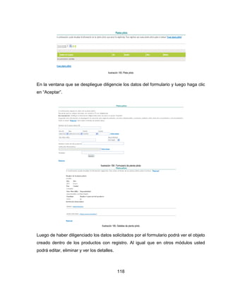 Ilustración 183. Plata piloto

En la ventana que se despliegue diligencie los datos del formulario y luego haga clic
en “Aceptar”.

Ilustración 184. Formulario de planta piloto

Ilustración 185. Detalles de planta piloto

Luego de haber diligenciado los datos solicitados por el formulario podrá ver el objeto
creado dentro de los productos con registro. Al igual que en otros módulos usted
podrá editar, eliminar y ver los detalles.

118

 