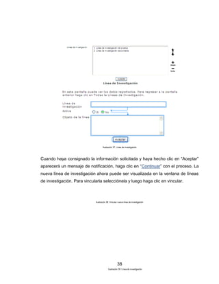 Ilustración 37. Línea de investigación

Cuando haya consignado la información solicitada y haya hecho clic en “Aceptar”
aparecerá un mensaje de notificación, haga clic en “Continuar” con el proceso. La
nueva línea de investigación ahora puede ser visualizada en la ventana de líneas
de investigación. Para vincularla selecciónela y luego haga clic en vincular.

Ilustración 38. Vincular nueva línea de investigación

38
Ilustración 39. Línea de investigación

 